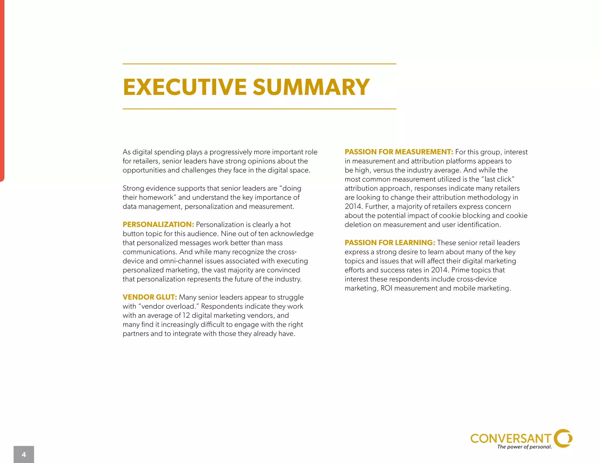 As digital spending plays a progressively more important role
for retailers, senior leaders have strong opinions about the
opportunities and challenges they face in the digital space.
Strong evidence supports that senior leaders are “doing
their homework” and understand the key importance of
data management, personalization and measurement.
PERSONALIZATION: Personalization is clearly a hot
button topic for this audience. Nine out of ten acknowledge
that personalized messages work better than mass
communications. And while many recognize the cross-
device and omni-channel issues associated with executing
personalized marketing, the vast majority are convinced
that personalization represents the future of the industry.
VENDOR GLUT: Many senior leaders appear to struggle
with “vendor overload.” Respondents indicate they work
with an average of 12 digital marketing vendors, and
many find it increasingly difficult to engage with the right
partners and to integrate with those they already have.
PASSION FOR MEASUREMENT: For this group, interest
in measurement and attribution platforms appears to
be high, versus the industry average. And while the
most common measurement utilized is the “last click”
attribution approach, responses indicate many retailers
are looking to change their attribution methodology in
2014. Further, a majority of retailers express concern
about the potential impact of cookie blocking and cookie
deletion on measurement and user identification.
PASSION FOR LEARNING: These senior retail leaders
express a strong desire to learn about many of the key
topics and issues that will affect their digital marketing
efforts and success rates in 2014. Prime topics that
interest these respondents include cross-device
marketing, ROI measurement and mobile marketing.
EXECUTIVE SUMMARY
4
 