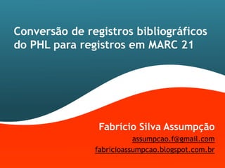 Conversão de registros bibliográficos
do PHL para registros em MARC 21




                Fabrício Silva Assumpção
                          assumpcao.f@gmail.com
               fabricioassumpcao.blogspot.com.br
 