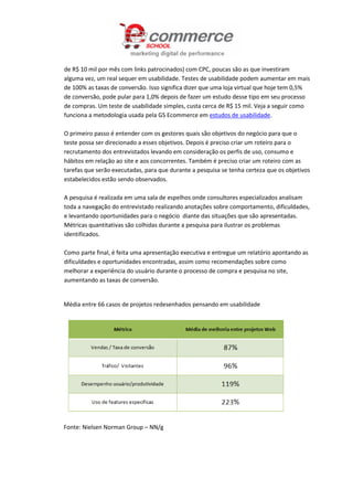 de R$ 10 mil por mês com links patrocinados) com CPC, poucas são as que investiram
alguma vez, um real sequer em usabilidade. Testes de usabilidade podem aumentar em mais
de 100% as taxas de conversão. Isso significa dizer que uma loja virtual que hoje tem 0,5%
de conversão, pode pular para 1,0% depois de fazer um estudo desse tipo em seu processo
de compras. Um teste de usabilidade simples, custa cerca de R$ 15 mil. Veja a seguir como
funciona a metodologia usada pela GS Ecommerce em estudos de usabilidade.
O primeiro passo é entender com os gestores quais são objetivos do negócio para que o
teste possa ser direcionado a esses objetivos. Depois é preciso criar um roteiro para o
recrutamento dos entrevistados levando em consideração os perfis de uso, consumo e
hábitos em relação ao site e aos concorrentes. Também é preciso criar um roteiro com as
tarefas que serão executadas, para que durante a pesquisa se tenha certeza que os objetivos
estabelecidos estão sendo observados.
A pesquisa é realizada em uma sala de espelhos onde consultores especializados analisam
toda a navegação do entrevistado realizando anotações sobre comportamento, dificuldades,
e levantando oportunidades para o negócio diante das situações que são apresentadas.
Métricas quantitativas são colhidas durante a pesquisa para ilustrar os problemas
identificados.
Como parte final, é feita uma apresentação executiva e entregue um relatório apontando as
dificuldades e oportunidades encontradas, assim como recomendações sobre como
melhorar a experiência do usuário durante o processo de compra e pesquisa no site,
aumentando as taxas de conversão.
Média entre 66 casos de projetos redesenhados pensando em usabilidade
Fonte: Nielsen Norman Group – NN/g
 