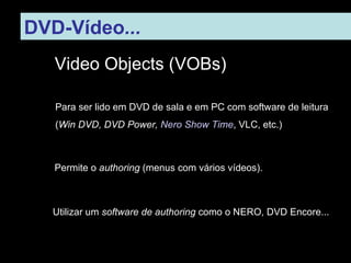 DVD-Vídeo ...   Video Objects (VOBs) Para ser lido em DVD de sala e em PC com software de leitura ( Win DVD, DVD Power,  Nero Show Time , VLC, etc.) ‏ Permite o  authoring  (menus com vários vídeos). Utilizar um  software de authoring  como o NERO, DVD Encore... 