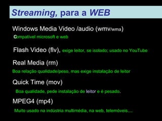 Streaming,  para a  WEB   Windows Media Video /audio (wmv /wma ) compatível microsoft e web ‏ Real Media (rm) ‏ Boa relação qualidade/peso, mas exige instalação de leitor Quick Time (mov) ‏ Boa qualidade, pede instalação de  leitor  e é pesado . MPEG4 (mp4) ‏ Muito usado na indústria multimédia, na web, telemóveis.... Flash Video (flv),  exige leitor, se isolado; usado no YouTube 