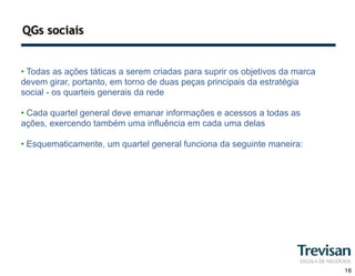 QGs sociais


• Todas as ações táticas a serem criadas para suprir os objetivos da marca
devem girar, portanto, em torno de duas peças principais da estratégia
social - os quarteis generais da rede

• Cada quartel general deve emanar informações e acessos a todas as
ações, exercendo também uma influência em cada uma delas

• Esquematicamente, um quartel general funciona da seguinte maneira:




                                                                             16
 
