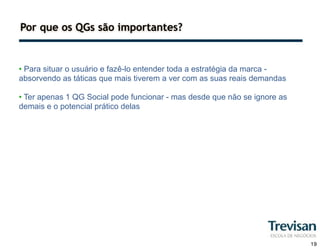 Por que os QGs são importantes?


• Para situar o usuário e fazê-lo entender toda a estratégia da marca -
absorvendo as táticas que mais tiverem a ver com as suas reais demandas

• Ter apenas 1 QG Social pode funcionar - mas desde que não se ignore as
demais e o potencial prático delas




                                                                           19
 