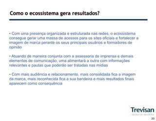 Como o ecossistema gera resultados?


• Com uma presença organizada e estruturada nas redes, o ecossistema
consegue gerar uma massa de acessos para os sites oficiais e fortalecer a
imagem de marca perante os seus principais usuários e formadores de
opinião

• Atuando de maneira conjunta com a assessoria de imprensa e demais
elementos de comunicação, uma alimentará a outra com informações
relevantes e pautas que poderão ser tratadas nas mídias

• Com mais audiência e relacionamento, mais consolidada fica a imagem
da marca, mais reconhecida fica a sua bandeira e mais resultados finais
aparecem como consequência




                                                                            20
 