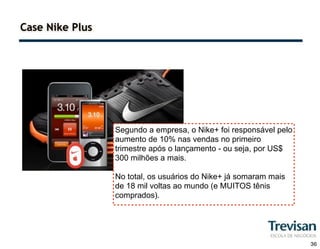 Case Nike Plus




                 Segundo a empresa, o Nike+ foi responsável pelo
                 aumento de 10% nas vendas no primeiro
                 trimestre após o lançamento - ou seja, por US$
                 300 milhões a mais.

                 No total, os usuários do Nike+ já somaram mais
                 de 18 mil voltas ao mundo (e MUITOS tênis
                 comprados).




                                                                   36
 