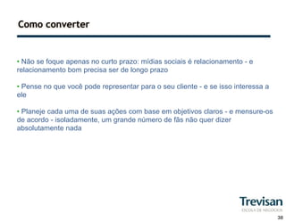 Como converter


• Não se foque apenas no curto prazo: mídias sociais é relacionamento - e
relacionamento bom precisa ser de longo prazo

• Pense no que você pode representar para o seu cliente - e se isso interessa a
ele

• Planeje cada uma de suas ações com base em objetivos claros - e mensure-os
de acordo - isoladamente, um grande número de fãs não quer dizer
absolutamente nada




                                                                                  38
 