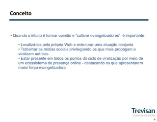 Conceito



• Quando o intuito é formar opinião e “cultivar evangelizadores”, é importante:

    • Localizá-los pela própria Web e estruturar uma atuação conjunta
    • Trabalhar as mídias sociais privilegiando as que mais propagam e
    viralizam notícias
    • Estar presente em todos os pontos do ciclo de viralização por meio de
    um ecossistema de presença online - destacando os que apresentarem
    maior força evangelizadora




                                                                                  4
 