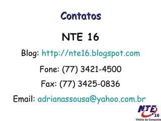 Contatos

            NTE 16
 Blog: http://nte16.blogspot.com

      Fone: (77) 3421-4500
      Fax: (77) 3425-0836
Email: adrianassousa@yahoo.com.br
 