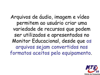 Arquivos de áudio, imagem e vídeo
   permitem ao usuário criar uma
 variedade de recursos que podem
  ser utilizados e apresentados no
 Monitor Educacional, desde que os
   arquivos sejam convertidos nos
formatos aceitos pelo equipamento.
 
