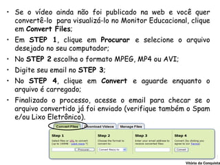• Se o vídeo ainda não foi publicado na web e você quer
  convertê-lo para visualizá-lo no Monitor Educacional, clique
  em Convert Files;
• Em STEP 1, clique em Procurar e selecione o arquivo
  desejado no seu computador;
• No STEP 2 escolha o formato MPEG, MP4 ou AVI;
• Digite seu email no STEP 3;
• No STEP 4, clique em Convert e aguarde enquanto o
  arquivo é carregado;
• Finalizado o processo, acesse o email para checar se o
  arquivo convertido já foi enviado (verifique também o Spam
  e/ou Lixo Eletrônico).
 