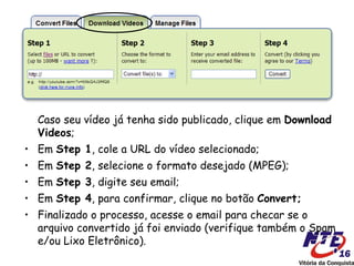 Caso seu vídeo já tenha sido publicado, clique em Download
  Videos;
• Em Step 1, cole a URL do vídeo selecionado;
• Em Step 2, selecione o formato desejado (MPEG);
• Em Step 3, digite seu email;
• Em Step 4, para confirmar, clique no botão Convert;
• Finalizado o processo, acesse o email para checar se o
  arquivo convertido já foi enviado (verifique também o Spam
  e/ou Lixo Eletrônico).
 