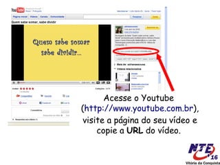 Acesse o Youtube
(http://www.youtube.com.br),
 visite a página do seu vídeo e
     copie a URL do vídeo.
 