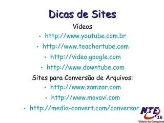 Dicas de Sites
              Vídeos
    • http://www.youtube.com.br
   • http://www.teachertube.com
      • http://video.google.com
     • http://www.downtube.com
  Sites para Conversão de Arquivos:
      • http://www.zamzar.com
      • http://www.movavi.com
• http://media-convert.com/conversor
 
