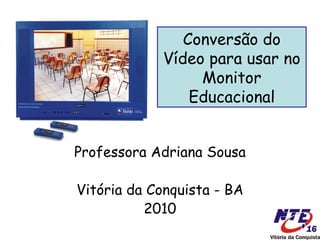 Conversão do
            Vídeo para usar no
                 Monitor
                Educacional


Professora Adriana Sousa

Vitória da Conquista - BA
          2010
 