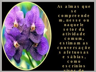 As almas que se compreendem, nesse ou naquele setor da atividade comum, estimam as conversações afetuosas e sábias, como escrínios vivos de Deus, que permutam, entre si, os valores mais preciosos. 