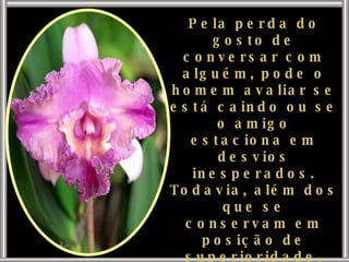Pela perda do gosto de conversar com alguém, pode o homem avaliar se está caindo ou se o amigo estaciona em desvios inesperados. Todavia, além dos que se conservam em posição de superioridade, existem aqueles que desfiguram o dom sagrado do verbo, compelindo-o às maiores torpezas. 
