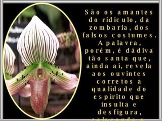 São os amantes do ridículo, da zombaria, dos falsos costumes. A palavra, porém, é dádiva tão santa que, ainda aí, revela aos ouvintes corretos a qualidade do espírito que insulta e desfigura, colocando-o, imediatamente, no baixo lugar que lhe compete nos quadros da vida. 
