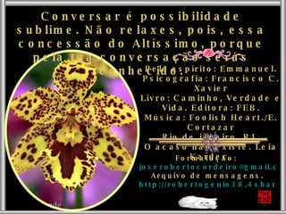 Conversar é possibilidade sublime. Não relaxes, pois, essa concessão do Altíssimo, porque pela tua conversação serás conhecido. Pelo espírito: Emmanuel. Psicografia: Francisco C. Xavier Livro: Caminho, Verdade e Vida. Editora: FEB. Música: Foolish Heart./E. Cortazar Rio de janeiro. RJ. O acaso não existe. Leia Kardec. Formatação:  [email_address] Arquivo de mensagens. http://robertogenio38.4shared.com 