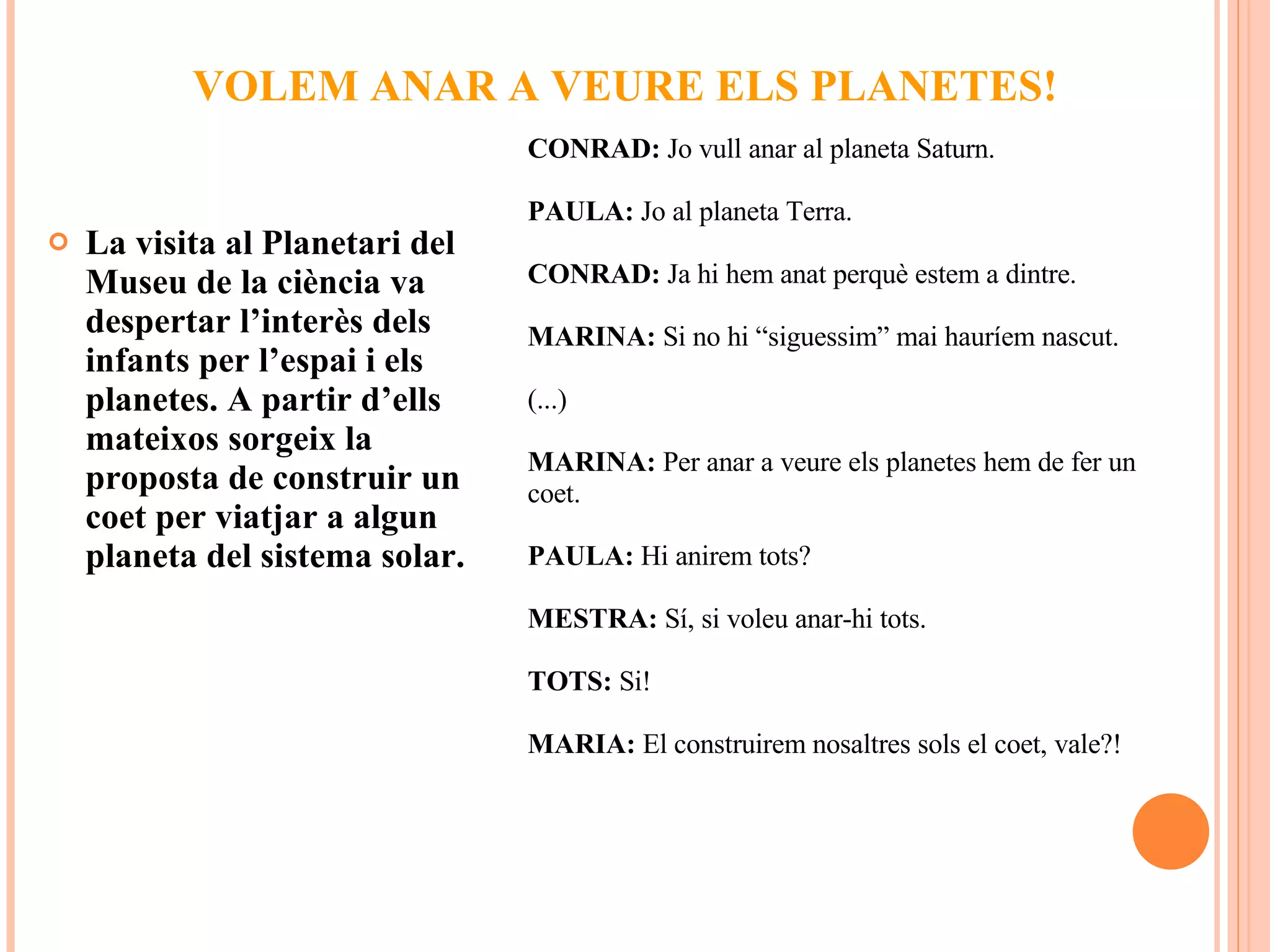 VOLEM ANAR A VEURE ELS PLANETES! La visita al Planetari del Museu de la ciència va despertar l’interès dels infants per l’espai i els planetes. A partir d’ells mateixos sorgeix la proposta de construir un coet per viatjar a algun planeta del sistema solar. CONRAD:  Jo vull anar al planeta Saturn. PAULA:  Jo al planeta Terra. CONRAD:  Ja hi hem anat perquè estem a dintre. MARINA:  Si no hi “siguessim” mai hauríem nascut. (...) MARINA:  Per anar a veure els planetes hem de fer un coet. PAULA:  Hi anirem tots? MESTRA:  Sí, si voleu anar-hi tots. TOTS:  Si! MARIA:  El construirem nosaltres sols el coet, vale?! 