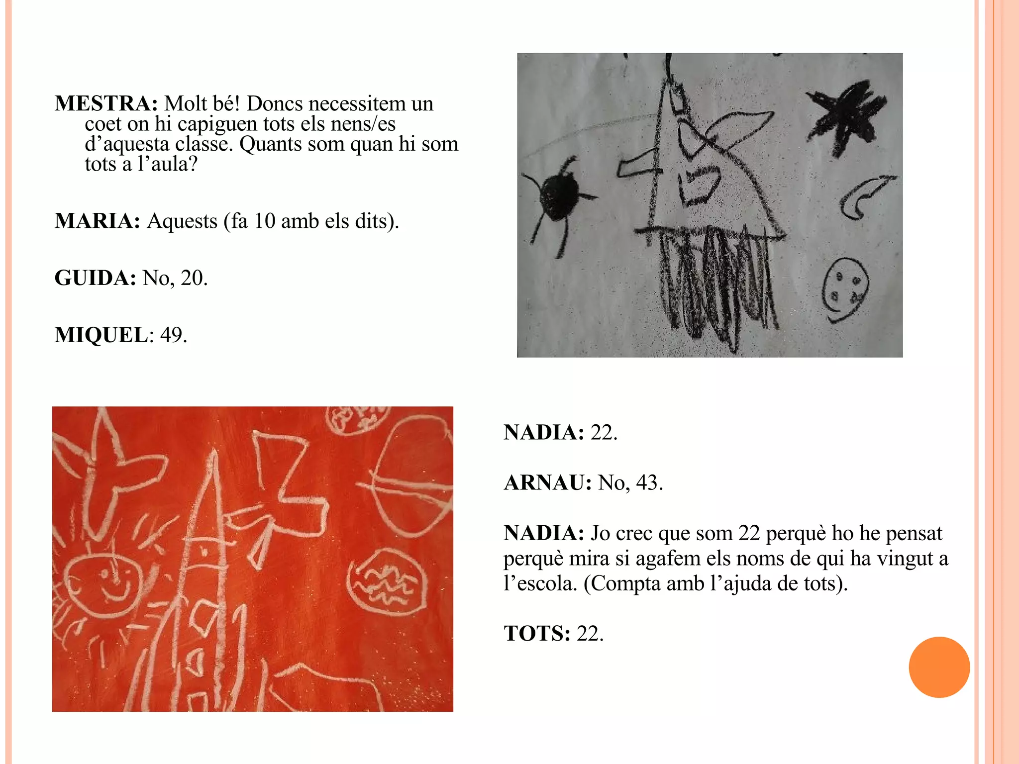 MESTRA:  Molt bé! Doncs necessitem un coet on hi capiguen tots els nens/es d’aquesta classe. Quants som quan hi som tots a l’aula? MARIA:  Aquests (fa 10 amb els dits). GUIDA:  No, 20. MIQUEL : 49. NADIA:  22. ARNAU:  No, 43. NADIA:  Jo crec que som 22 perquè ho he pensat perquè mira si agafem els noms de qui ha vingut a l’escola. (Compta amb l’ajuda de tots). TOTS:  22. 