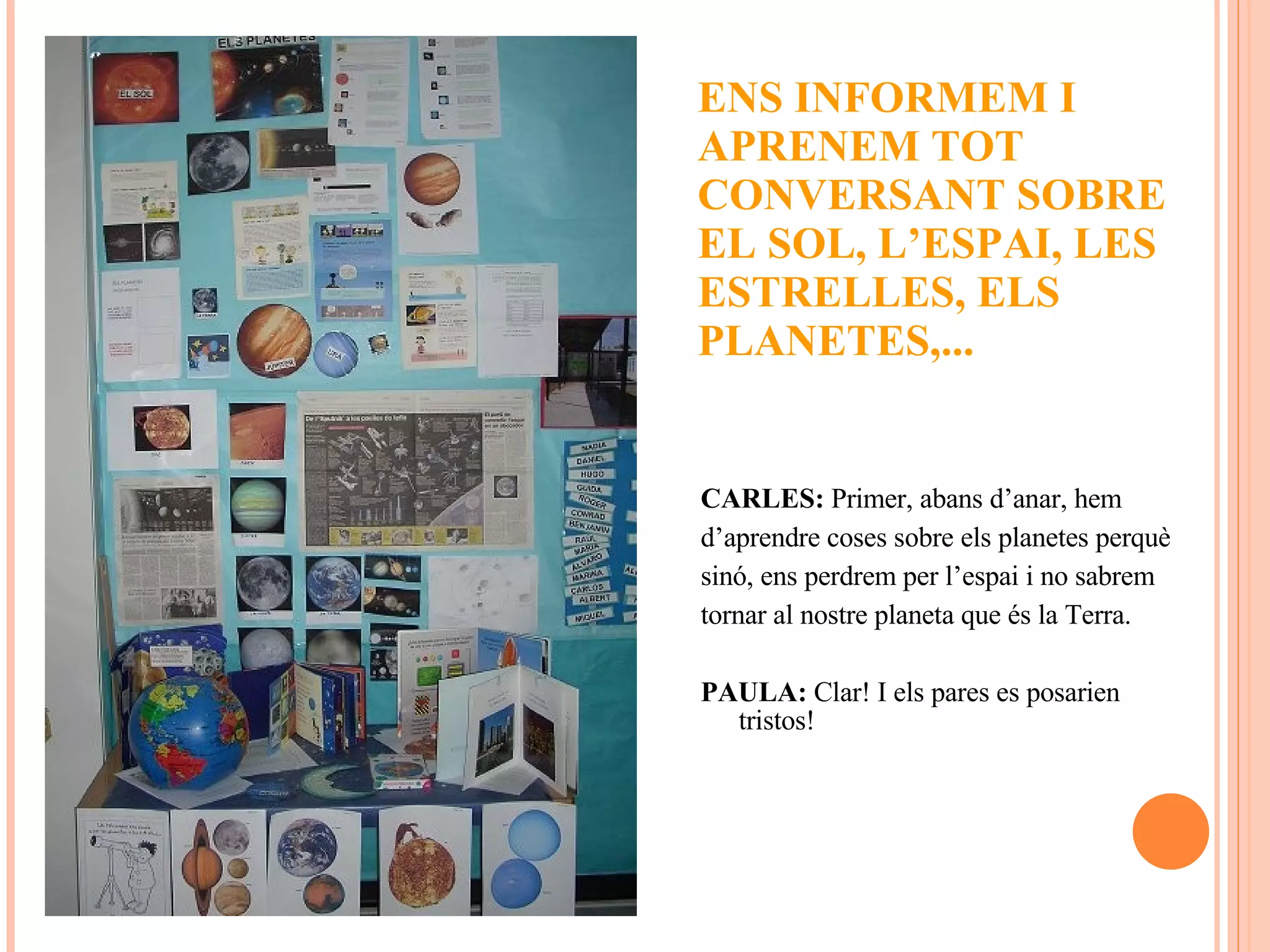 CARLES:  Primer, abans d’anar, hem  d’aprendre coses sobre els planetes perquè  sinó, ens perdrem per l’espai i no sabrem tornar al nostre planeta que és la Terra. PAULA:  Clar! I els pares es posarien tristos! ENS INFORMEM I APRENEM TOT CONVERSANT SOBRE EL SOL, L’ESPAI, LES ESTRELLES, ELS PLANETES,...  