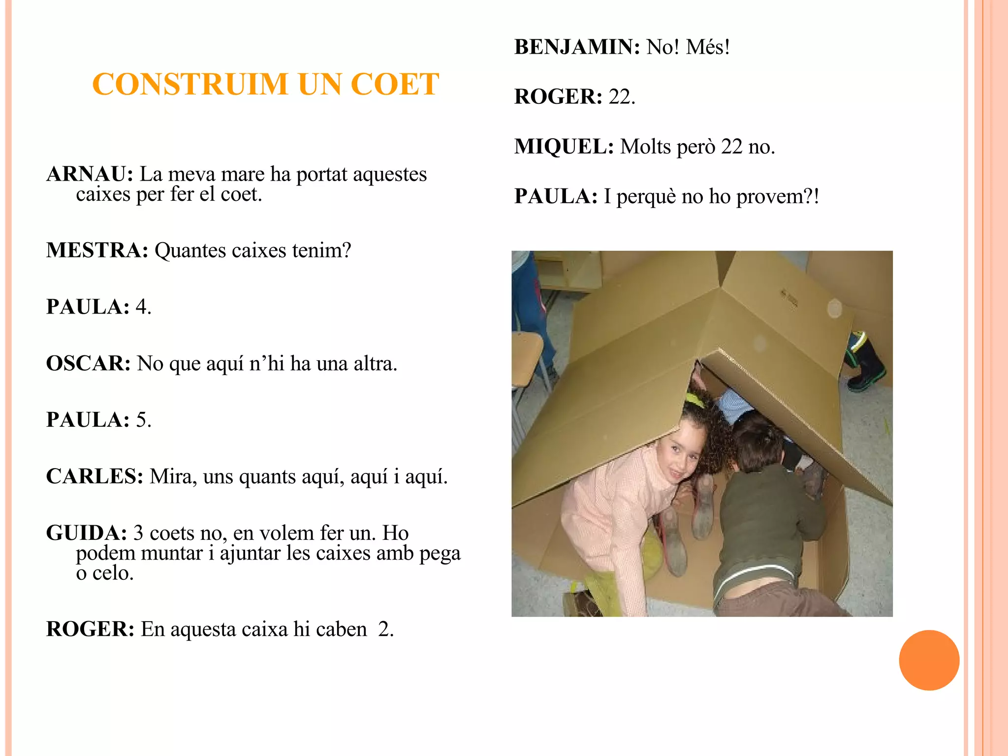 CONSTRUIM UN COET ARNAU:  La meva mare ha portat aquestes caixes per fer el coet. MESTRA:  Quantes caixes tenim? PAULA:  4. OSCAR:  No que aquí n’hi ha una altra. PAULA:  5. CARLES:  Mira, uns quants aquí, aquí i aquí.  GUIDA:  3 coets no, en volem fer un. Ho podem muntar i ajuntar les caixes amb pega o celo. ROGER:  En aquesta caixa hi caben  2. BENJAMIN:  No! Més! ROGER:  22. MIQUEL:  Molts però 22 no. PAULA:  I perquè no ho provem?! 