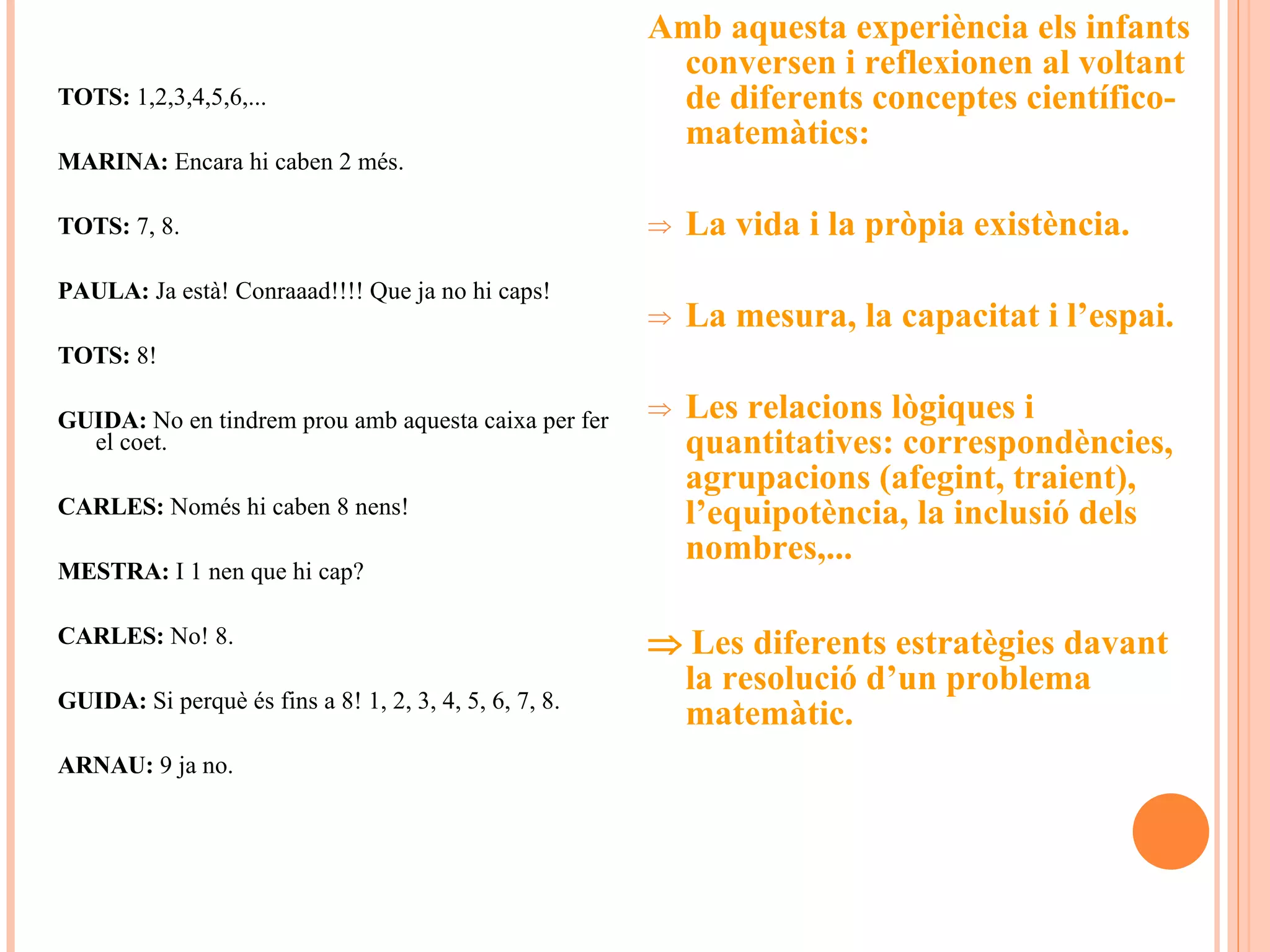 TOTS:  1,2,3,4,5,6,... MARINA:  Encara hi caben 2 més.  TOTS:  7, 8. PAULA:  Ja està! Conraaad!!!! Que ja no hi caps! TOTS:  8! GUIDA:  No en tindrem prou amb aquesta caixa per fer el coet. CARLES:  Només hi caben 8 nens!  MESTRA:  I 1 nen que hi cap? CARLES:  No! 8. GUIDA:  Si perquè és fins a 8! 1, 2, 3, 4, 5, 6, 7, 8. ARNAU:  9 ja no. Amb aquesta experiència els infants conversen i reflexionen al voltant de diferents conceptes científico-matemàtics: La vida i la pròpia existència. La mesura, la capacitat i l’espai. Les relacions lògiques i quantitatives: correspondències, agrupacions (afegint, traient), l’equipotència, la inclusió dels nombres,...     Les diferents estratègies davant la resolució d’un problema matemàtic. 