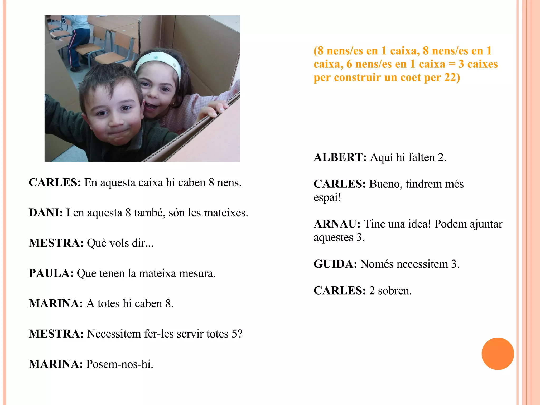 CARLES:  En aquesta caixa hi caben 8 nens. DANI:  I en aquesta 8 també, són les mateixes. MESTRA:  Què vols dir... PAULA:  Que tenen la mateixa mesura. MARINA:  A totes hi caben 8. MESTRA:  Necessitem fer-les servir totes 5? MARINA:  Posem-nos-hi. (8 nens/es en 1 caixa, 8 nens/es en 1 caixa, 6 nens/es en 1 caixa = 3 caixes per construir un coet per 22) ALBERT:  Aquí hi falten 2. CARLES:  Bueno, tindrem més  espai! ARNAU:  Tinc una idea! Podem ajuntar aquestes 3. GUIDA:  Només necessitem 3. CARLES:  2 sobren. 