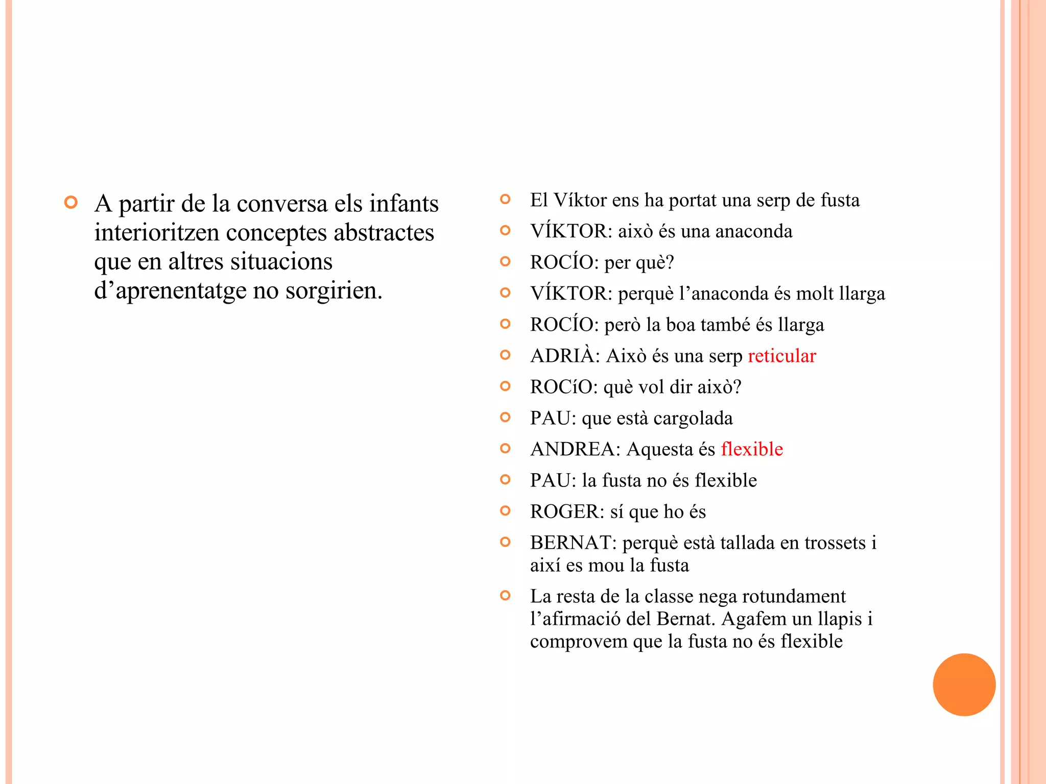 A partir de la conversa els infants interioritzen conceptes abstractes que en altres situacions d’aprenentatge no sorgirien. El Víktor ens ha portat una serp de fusta VÍKTOR: això és una anaconda ROCÍO: per què? VÍKTOR: perquè l’anaconda és molt llarga ROCÍO: però la boa també és llarga ADRIÀ: Això és una serp  reticular ROCíO: què vol dir això? PAU: que està cargolada ANDREA: Aquesta és  flexible PAU: la fusta no és flexible ROGER: sí que ho és BERNAT: perquè està tallada en trossets i així es mou la fusta La resta de la classe nega rotundament l’afirmació del Bernat. Agafem un llapis i comprovem que la fusta no és flexible 
