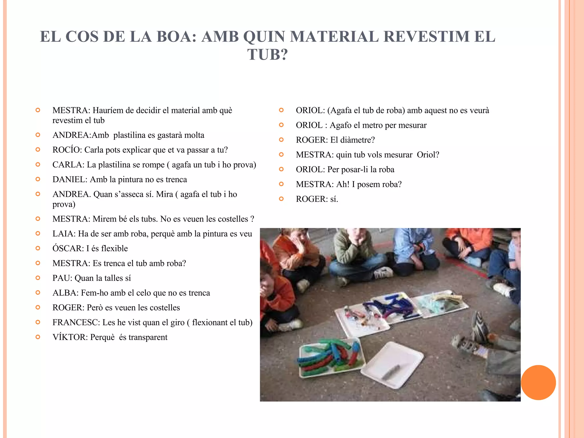 EL COS DE LA BOA: AMB QUIN MATERIAL REVESTIM EL TUB?   MESTRA: Hauríem de decidir el material amb què revestim el tub ANDREA:Amb  plastilina es gastarà molta ROCÍO: Carla pots explicar que et va passar a tu? CARLA: La plastilina se rompe ( agafa un tub i ho prova) DANIEL: Amb la pintura no es trenca ANDREA. Quan s’asseca sí. Mira ( agafa el tub i ho prova) MESTRA: Mirem bé els tubs. No es veuen les costelles ? LAIA: Ha de ser amb roba, perquè amb la pintura es veu ÓSCAR: I és flexible MESTRA: Es trenca el tub amb roba? PAU: Quan la talles sí ALBA: Fem-ho amb el celo que no es trenca ROGER: Però es veuen les costelles FRANCESC: Les he vist quan el giro ( flexionant el tub) VÍKTOR: Perquè  és transparent ORIOL: (Agafa el tub de roba) amb aquest no es veurà ORIOL : Agafo el metro per mesurar ROGER: El diàmetre?  MESTRA: quin tub vols mesurar  Oriol? ORIOL: Per posar-li la roba MESTRA: Ah! I posem roba? ROGER: sí.  