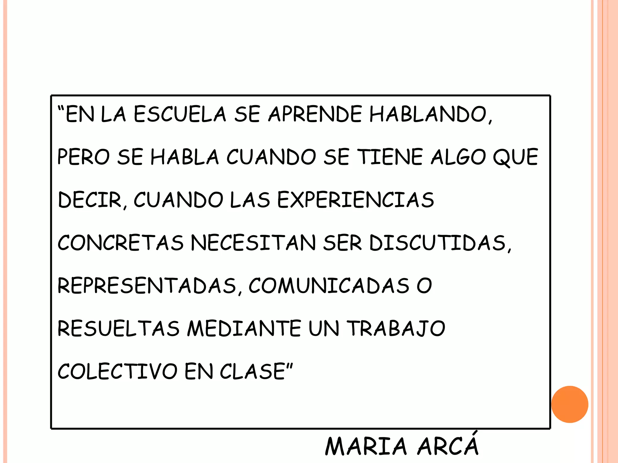 “ EN LA ESCUELA SE APRENDE HABLANDO, PERO SE HABLA CUANDO SE TIENE ALGO QUE DECIR, CUANDO LAS EXPERIENCIAS CONCRETAS NECESITAN SER DISCUTIDAS, REPRESENTADAS, COMUNICADAS O RESUELTAS MEDIANTE UN TRABAJO COLECTIVO EN CLASE” MARIA ARCÁ 