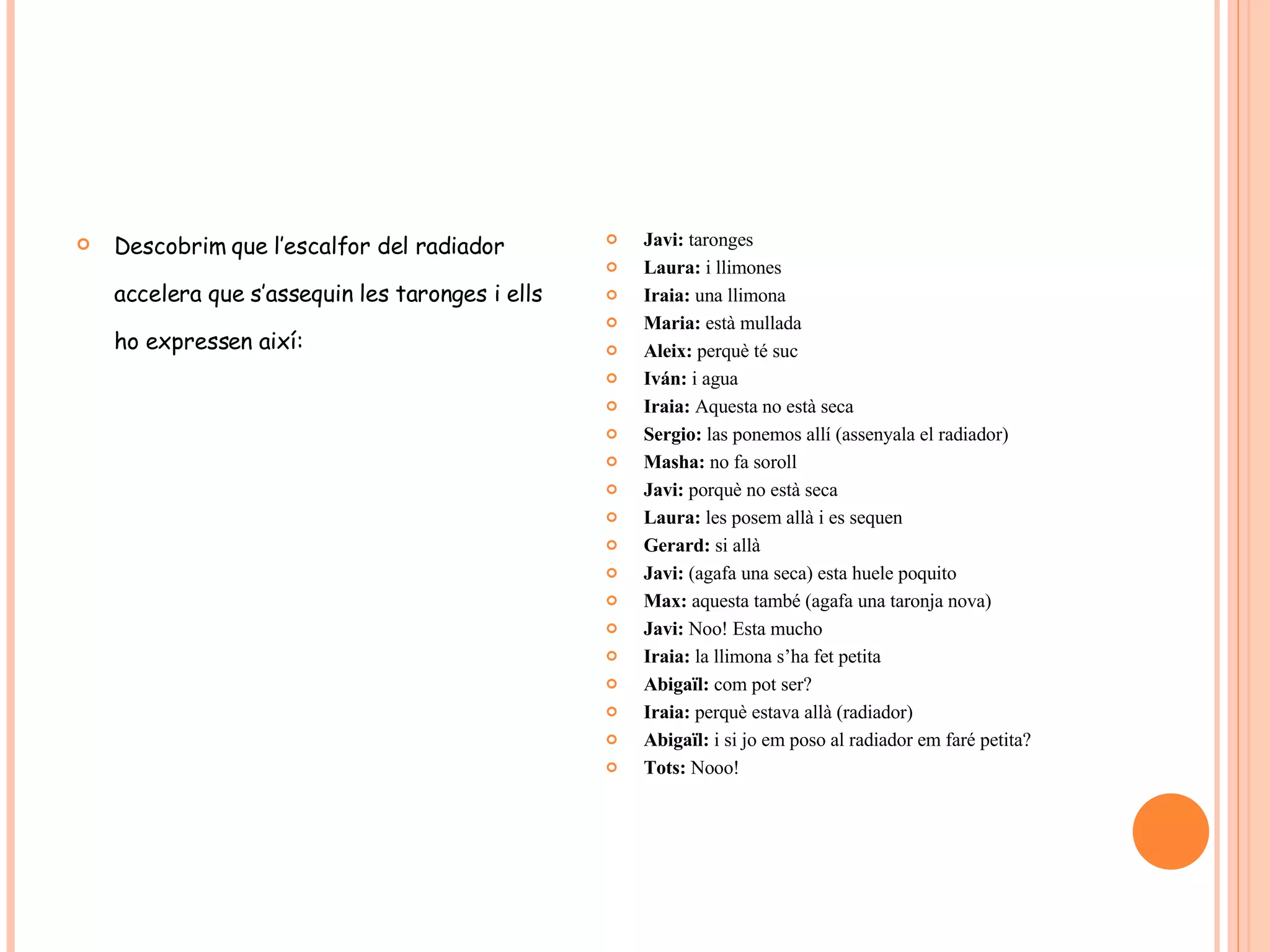 Descobrim que l’escalfor del radiador accelera que s’assequin les taronges i ells ho expressen així: Javi:  taronges Laura:  i llimones Iraia:  una llimona Maria:  està mullada Aleix:  perquè té suc Iván:  i agua Iraia:  Aquesta no està seca Sergio:  las ponemos allí (assenyala el radiador) Masha:  no fa soroll Javi:  porquè no està seca Laura:  les posem allà i es sequen Gerard:  si allà Javi:  (agafa una seca) esta huele poquito Max:  aquesta també (agafa una taronja nova) Javi:  Noo! Esta mucho Iraia:  la llimona s’ha fet petita Abigaïl:  com pot ser? Iraia:  perquè estava allà (radiador) Abigaïl:  i si jo em poso al radiador em faré petita? Tots:  Nooo! 