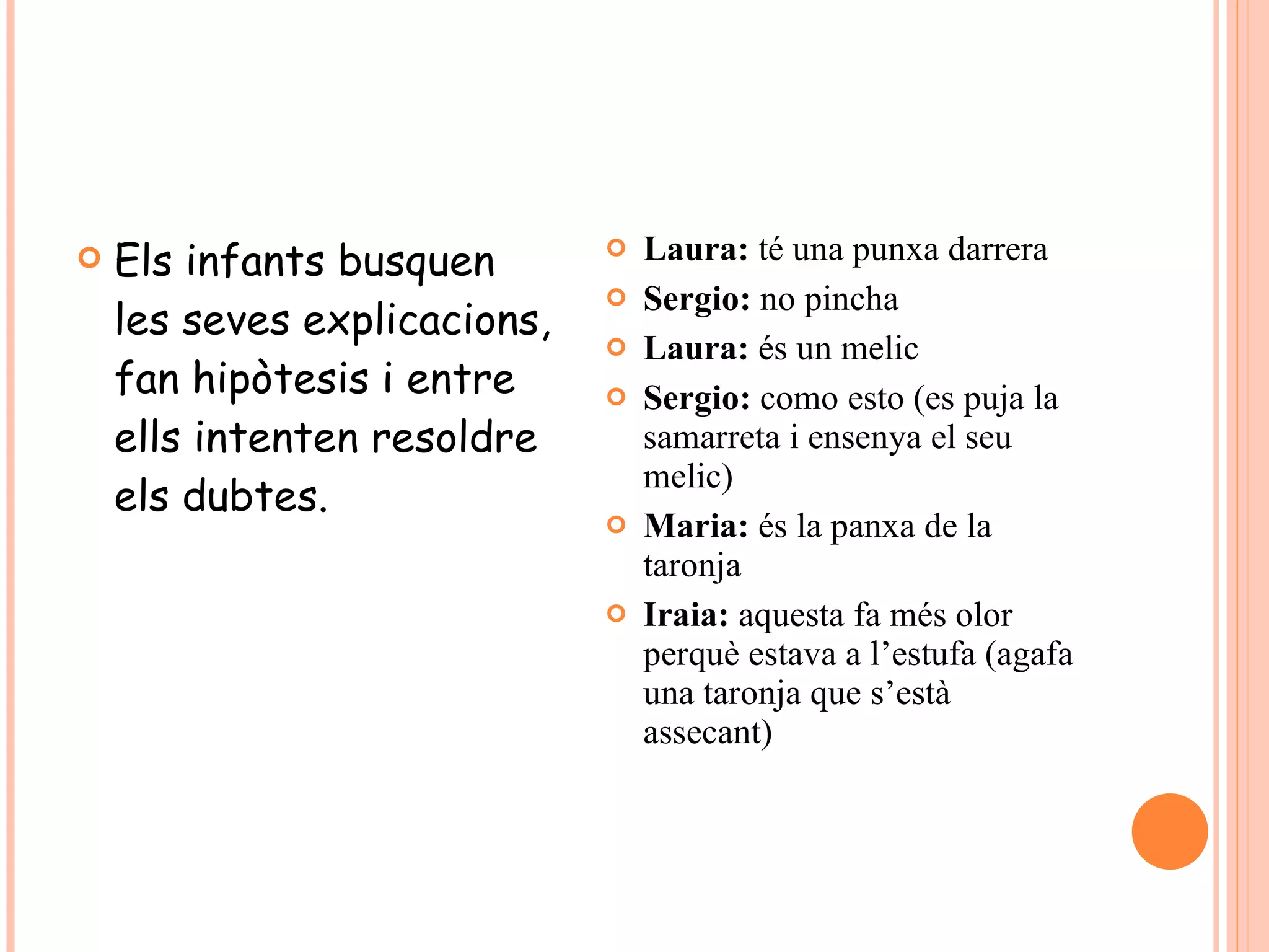 Els infants busquen les seves explicacions, fan hipòtesis i entre ells intenten resoldre els dubtes. Laura:  té una punxa darrera Sergio:  no pincha Laura:  és un melic Sergio:  como esto (es puja la samarreta i ensenya el seu melic) Maria:  és la panxa de la taronja Iraia:  aquesta fa més olor perquè estava a l’estufa (agafa una taronja que s’està assecant) 