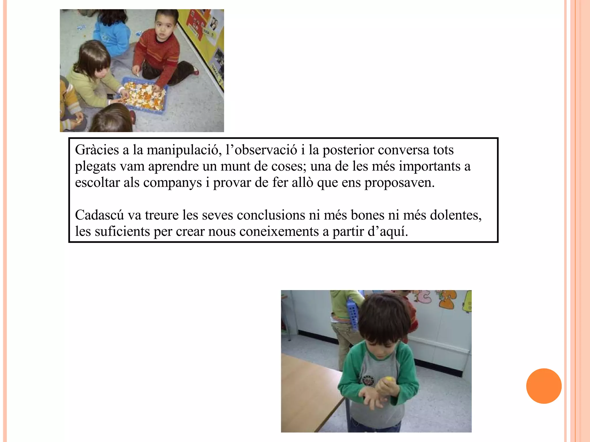 Gràcies a la manipulació, l’observació i la posterior conversa tots plegats vam aprendre un munt de coses; una de les més importants a escoltar als companys i provar de fer allò que ens proposaven.  Cadascú va treure les seves conclusions ni més bones ni més dolentes, les suficients per crear nous coneixements a partir d’aquí. 