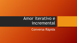 Amor iterativo e
incremental
Conversa Rápida
 