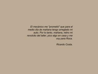 El mecánico me "prometió" que para el medio día de mañana tengo arreglado mi auto. Por lo tanto, mañana, retiro mi renolcito del taller, pico algo en casa y me voy para Roca. Ricardo Costa. 