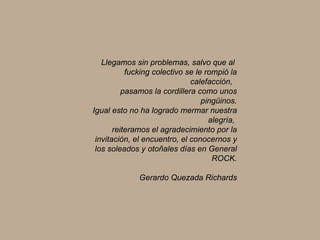 Llegamos sin problemas, salvo que al  fucking colectivo se le rompió la calefacción,  pasamos la cordillera como unos pingüinos. Igual esto no ha logrado mermar nuestra alegría,  reiteramos el agradecimiento por la invitación, el encuentro, el conocernos y los soleados y otoñales días en General ROCK. Gerardo Quezada Richards 