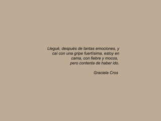 Llegué, después de tantas emociones, y caí con una gripe fuertísima, estoy en cama, con fiebre y mocos,  pero contenta de haber ido. Graciela Cros   