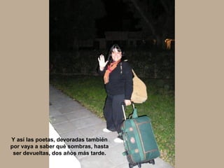 Y así las poetas, devoradas también por vaya a saber qué sombras, hasta ser devueltas, dos años más tarde. 