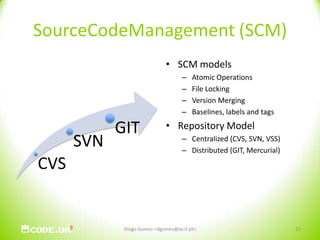 SourceCodeManagement (SCM)SCM modelsAtomic OperationsFile LockingVersion MergingBaselines, labels and tagsRepository ModelCentralized (CVS, SVN, VSS)Distributed (GIT, Mercurial)11Diogo Gomes <dgomes@av.it.pt>