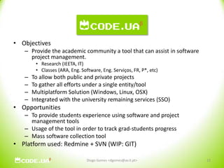 CodeUAObjectivesProvide the academic community a tool that can assist in software project management.Research (IEETA, IT)Classes (ARA, Eng. Software, Eng. Serviços, FR, P*, etc)To allow both public and private projectsTo gather all efforts under a single entity/toolMultiplatform Solution (Windows, Linux, OSX)Integrated with the university remaining services (SSO)OpportunitiesTo provide students experience using software and project management toolsUsage of the tool in order to track grad-students progressMass software collection tool Platform used: Redmine + SVN (WIP: GIT)12Diogo Gomes <dgomes@av.it.pt>