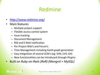Redminehttp://www.redmine.org/Main featuresMultiple project supportFlexible access control systemIssue trackingDocument ManagementRSS and E-Mail notificationPer Project Wiki’s and Forum’sTime Management including Gantt graph generationEasy integration of several SCM’s (eg: SVN, CVS, Git)New functionalities can be introduced through PluginsBuilt on Ruby-on-Rails (RoR) (Mongrel + MySQL)13Diogo Gomes <dgomes@av.it.pt>