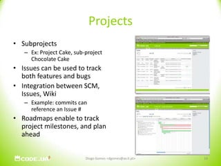 ProjectsSubprojectsEx: Project Cake, sub-project Chocolate CakeIssues can be used to track both features and bugsIntegration between SCM, Issues, WikiExample: commits can reference an Issue #Roadmaps enable to track project milestones, and plan ahead14Diogo Gomes <dgomes@av.it.pt>
