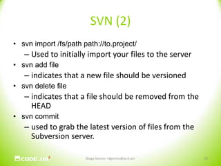 SVN (2)svn import /fs/path path://to.project/ Used to initially import your files to the serversvn add fileindicates that a new file should be versionedsvn delete fileindicates that a file should be removed from the HEADsvn commitused to grab the latest version of files from the Subversion server. Diogo Gomes <dgomes@av.it.pt>20