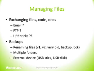 Managing FilesExchanging files, code, docsEmail ?FTP ?USB sticks ?!BackupsRenaming files (v1, v2, very old, backup, bck)Multiple foldersExternal device (USB stick, USB disk)Diogo Gomes <dgomes@av.it.pt>4