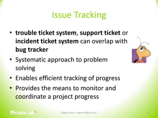 Issue Trackingtrouble ticket system, support ticket or incident ticket system can overlap with bug trackerSystematic approach to problem solvingEnables efficient tracking of progressProvides the means to monitor and coordinate a project progressDiogo Gomes <dgomes@av.it.pt>8