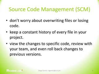 Source Code Management (SCM)don’t worry about overwriting files or losing code. keep a constant history of every file in your project. view the changes to specific code, review with your team, and even roll back changes to previous versions. Diogo Gomes <dgomes@av.it.pt>9