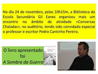 No dia 24 de novembro, pelas 10h15m, a Biblioteca da 
Escola Secundária Gil Eanes organizou mais um 
encontro no âmbito da atividade «Conversas 
Chaladas», no auditório, tendo sido convidado especial 
o professor e escritor Pedro Cantinho Pereira. 
O livro apresentado 
foi 
A Sombra da Guerra 
 