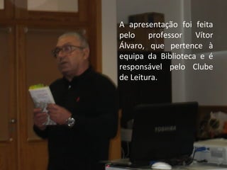 A apresentação foi feita 
pelo professor Vítor 
Álvaro, que pertence à 
equipa da Biblioteca e é 
responsável pelo Clube 
de Leitura. 
 
