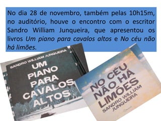 No dia 28 de novembro, também pelas 10h15m, 
no auditório, houve o encontro com o escritor 
Sandro William Junqueira, que apresentou os 
livros Um piano para cavalos altos e No céu não 
há limões. 
 